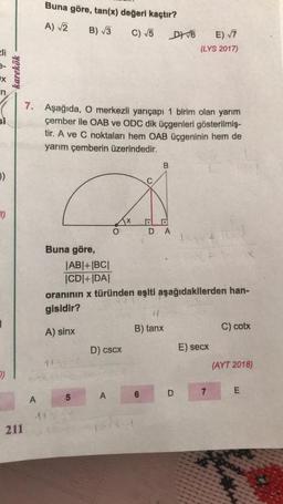 li
x
in
si
()
II)
O)
karekök
Buna göre, tan(x) değeri kaçtır?
A) √2 B) √3
C) √5
DY √6
E) √7
(LYS 2017)
7. Aşağıda, O merkezli yarıçapı 1 birim olan yarım
çember ile OAB ve ODC dik üçgenleri gösterilmiş-
tir. A ve C noktaları hem OAB üçgeninin hem de
yarım çemberin üzerindedir.
B
DA
taxt
Buna göre,
51-
|AB|+|BC|
|CD|+|DA|
oranının x türünden eşiti aşağıdakilerden han-
gisidir?
14
A) sinx
B) tanx
C) cotx
D) cscx
E) secx
145
(AYT 2018)
E
A
211
ng
5
11500
A
6
D
7