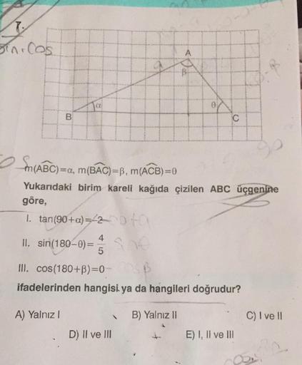 7.
Sini Cos
A
Ta
C
m(ABC)
(ABC)=a, m(BAC)=B, m(ACB)=0
Yukarıdaki birim kareli kağıda çizilen ABC üçgenine
göre,
1. tan(90+a)=2D+a
4
II. sin(180-0) =
She
5
III. cos(180+B)=0-
ifadelerinden hangisi ya da hangileri doğrudur?
A) Yalnız I
B) Yalnız II
D) II ve 