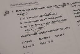 Çözünürlük Denklemi ve Hesapları
7. 25 °C de çözünürlük çarpımı bilinen X₂Y₂ tuzu
ile ilgili;
1. 25 °C de sudaki çözünürlüğü (mol/L)
II. Normal koşullardaki x² iyonları derişimi
III. 25 °C de 100 mL doygun çözeltideki çözün-
müş X₂Y₂ kütlesi
niceliklerinden hangileri hesaplanır? (X,Y₂ = 310)
A) Yalnız !
B) Yalnız II
C) I ve II
D) I ve III
E) I, II ve III
10. Çinkohidroks
3.105 me
Buna go
çözünü
gisidi
A) 2
C