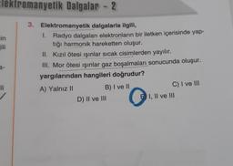 Elektromanyetik Dalgalar - 2
cin
Fili
3. Elektromanyetik dalgalarla ilgili,
1.
Radyo dalgaları elektronların bir iletken içerisinde yap-
tığı harmonik hareketten oluşur.
II. Kızıl ötesi ışınlar sıcak cisimlerden yayılır.
III. Mor ötesi ışınlar gaz boşalmaları sonucunda oluşur.
yargılarından hangileri doğrudur?
A) Yalnız II
B) I ve II
C) I ve III
D) II ve III
C
E I, II ve III