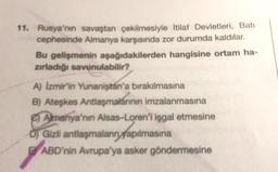 11. Rusya'nın savaştan çekilmesiyle İtilaf Devletleri, Batı
cephesinde Almanya karşısında zor durumda kaldılar.
Bu gelişmenin aşağıdakilerden hangisine ortam ha-
zırladığı savunulabilir?
A) İzmir'in Yunanistan'a bırakılmasına
B) Ateşkes Antlaşmalarının imzalanmasına
Almanya'nın Alsas-Loren'i işgal etmesine
D) Gizli antlaşmaların yapılmasına
ABD'nin Avrupa'ya asker göndermesine