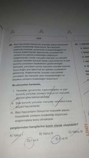 A
TYT
28. Bazı hayvanların Dünya'nın manyetik alanını hissederek
yönlerini bulabildiği düşünülüyor. Bu hayvanlar
arasında yarasalar, güvercinler ve kaplumbağalar var.
Fransız araştırmacılar, şişe burunlu yunusların da
yönlerini bu şekilde bulabildiğini düş