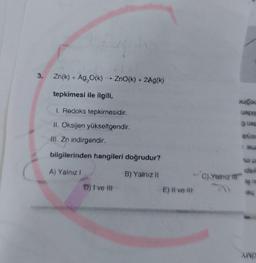 3.
Zn(k) + Ag₂O(K) - ZnO(k) + 2Ag(k)
tepkimesi ile ilgili,
1. Redoks tepkimesidir.
11. Oksijen yükseltgendir.
III. Zn indirgendir.
bilgilerinden hangileri doğrudur?
A) Yalnız !
B) Yalnız !!
C) Yalnız if
dau
uapis
guat
BAISI
ide
AND