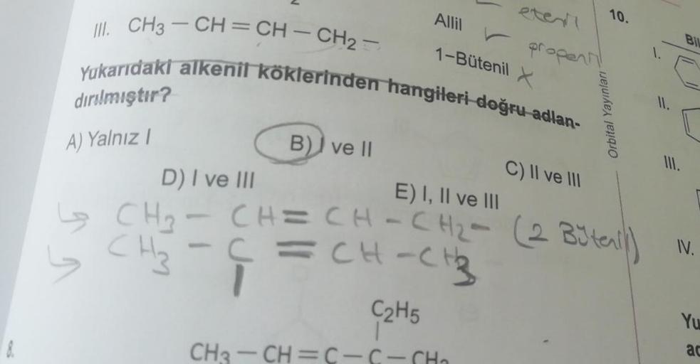 eter
Allil
1-Bütenil
✓ propent!
III. CH3-CH=CH-CH₂=
Yukarıdaki alkenil köklerinden hangileri doğru adlan-
dırılmıştır?
B) ve II
C) II ve III
D) I ve III
E) I, II ve III
CH=CH-CH₂- (2 Büten)
-
CH₂-C=CH-CH₂
1
C2H5
CH?-CH=C-C-CH,
A) Yalnız I
Orbital Yayınları