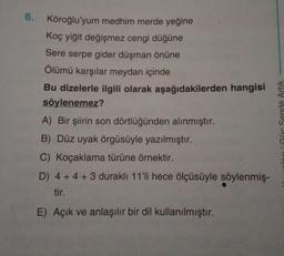 6.
Köroğlu'yum medhim merde yeğine
Koç yiğit değişmez cengi düğüne
Sere serpe gider düşman önüne
Ölümü karşılar meydan içinde
Bu dizelerle ilgili olarak aşağıdakilerden hangisi
söylenemez?
A) Bir şiirin son dörtlüğünden alınmıştır.
B) Düz uyak örgüsüyle yazılmıştır.
C) Koçaklama türüne örnektir.
D) 4+4+3 duraklı 11'li hece ölçüsüyle söylenmiş-
tir.
E) Açık ve anlaşılır bir dil kullanılmıştır.
Güc Sende Artik