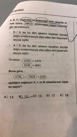 enemesi
A, B, C, D sıfırdan ve birbirinden farklı rakamlar ol-
mak üzere, (ABCD) gösteriminin değeri aşağıdaki
gibi tanımlanıyor.
•
D<A ise bu dört rakamın küçükten büyüğe
doğru sıralanmasıyla elde edilen dört basamaklı
sayıya eşittir.
A<D ise bu dört rakamın büyükten küçüğe
doğru sıralanmasıyla elde edilen dört basamaklı
sayıya eşittir.
Örnekler:
4793.
: 3479
5168 = 8651
Buna göre,
K75L
công ng
1M23 2333
A
eşitliğini sağlayan K, L ve M rakamlarının topla-
mı kaçtır?
A) 14
B) 15 C) 16 D) 17 E) 18
www