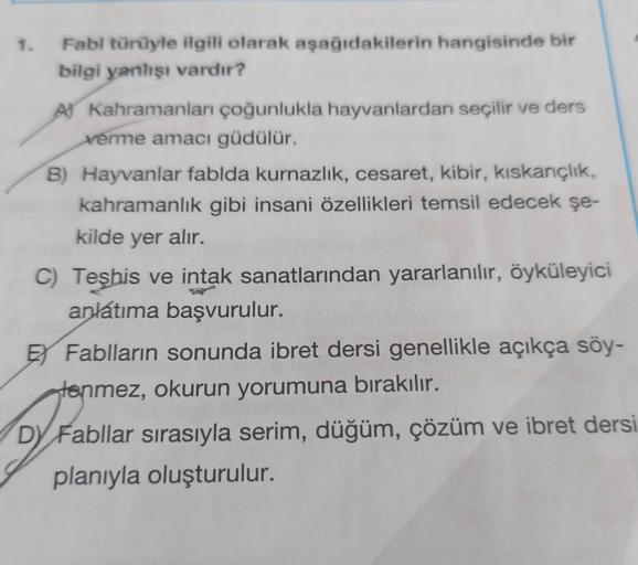 1. Fabl türüyle ilgili olarak aşağıdakilerin hangisinde bir
bilgi yanlışı vardır?
A) Kahramanları çoğunlukla hayvanlardan seçilir ve ders
verme amacı güdülür.
B) Hayvanlar fablda kurnazlık, cesaret, kibir, kıskançlık,
kahramanlık gibi insani özellikleri te