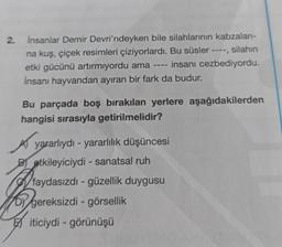 2.
İnsanlar Demir Devri'ndeyken bile silahlarının kabzaları-
silahın
na kuş, çiçek resimleri çiziyorlardı. Bu süsler
‒‒‒‒
etki gücünü artırmıyordu ama insanı cezbediyordu.
İnsanı hayvandan ayıran bir fark da budur.
Bu parçada boş bırakılan yerlere aşağıdakilerden
hangisi sırasıyla getirilmelidir?
Ayararlıydı - yararlılık düşüncesi
Betkileyiciydi - sanatsal ruh
DY gereksizdi - görsellik
iticiydi - görünüşü
faydasızdı - güzellik duygusu