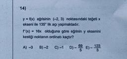 14)
y = f(x) eğrisinin (-2, 3) noktasındaki teğeti x
ekseni ile 135 lik açı yapmaktadır.
f'(x) = 16x olduğuna göre eğrinin y eksenini
kestiği noktanın ordinatı kaçtır?
A) -3 B)-2
B)-2 C)-1 D)-5E)- 123