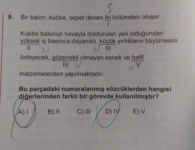 9. Bir balon; kubbe, sepet denen iki bölümden oluşur.
I
Kubbe balonun havayla doldurulan yeri olduğundan
yüksek iç basınca dayanıklı, küçük yırtıkların büyümesini
||
N
önleyecek, gözenekli olmayan esnek ve hafif
IV N
malzemelerden yapılmaktadır.
Bu parçada