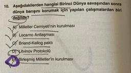 10. Aşağıdakilerden hangisi Birinci Dünya savaşından sonra
dünya barışını korumak için yapılan çalışmalardan biri
değildir?
A) Milletler Cemiyeti'nin kurulması
B) Locarno Antlaşması
Briand-Kellog pakti
SOURO
D) Litvinov Protokolü
N
E Birleşmiş Milletler'in kurulması