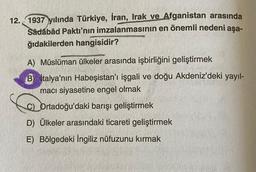 12. 1937 yılında Türkiye, İran, Irak ve Afganistan arasında
Sâdábâd Pakti'nin imzalanmasının en önemli nedeni aşa-
ğıdakilerden hangisidir?
A) Müslüman ülkeler arasında işbirliğini geliştirmek
B) italya'nın Habeşistan'ı işgali ve doğu Akdeniz'deki yayıl-
macı siyasetine engel olmak
C) Ortadoğu'daki barışı geliştirmek
D) Ülkeler arasındaki ticareti geliştirmek
E) Bölgedeki İngiliz nüfuzunu kırmak