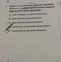 B
6.
Osmanlı Devleti'yle Rusya arasındaki mücadeleler-
de Rusya'nın aşağıdaki yönelimlerinden hangisinin
doğrudan etkili olduğu söylenemez?
A) Eflak ve Boğdan'ın iç işlerine karışmasının
B) Baltık Denizi'ne çıkmak istemesinin
C) Sicak denizlere inmeye çalışmasının
DOrtodoksların koruyuculuğuna soyunmasının
Karadeniz'de üs elde etmek istemesinin
9.