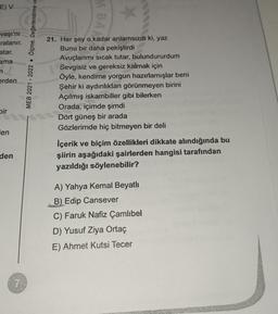 E) V
vaşı'nı
ralanır.
atar.
ama
n
erden
bir
en
den
MEB 2021-2022 Ölçme, Değerlendirme ve
M BAA
-
*
21. Her şey o kadar anlamsızdı ki, yaz
Bunu bir daha pekiştirdi
Avuçlarımı sıcak tutar, bulundururdum
Sevgisiz ve gereksiz kalmak için
Öyle, kendime yorgun hazırlamışlar beni
Şehir ki aydınlıktan görünmeyen birini
Açılmış iskambiller gibi bilerken
Orada, içimde şimdi
Dört güneş bir arada
Gözlerimde hiç bitmeyen bir deli
İçerik ve biçim özellikleri dikkate alındığında bu
şiirin aşağıdaki şairlerden hangisi tarafından
yazıldığı söylenebilir?
A) Yahya Kemal Beyatlı
B) Edip Cansever
C) Faruk Nafiz Çamlıbel
D) Yusuf Ziya Ortaç
E) Ahmet Kutsi Tecer