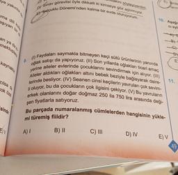 lye yakınlık de
ma dili kulla
aşıyan bir di
an ya da ki
mektuplara
kaynaklık
zılsa da
cok özel
akini söyleyiverdim.
DY Sınav görevlisi öyle dikkatli ki kimseye göz açtırmıyor.
E Selçuklu Dönemi'nden kalma bir evde oturuyorum.
BY
8.
11.
(1) Faydaları saymakla bitmeyen keçi sütü ürünlerinin yanında
oğlak satışı da yapıyoruz. (II) Son yıllarda oğlakları ticari amaç
yerine aileler evlerinde çocuklarını sevindirmek için alıyor. (III)
Aileler aldıkları oğlakları altını bebek beziyle bağlayarak daire-
lerinde besliyor. (IV) Seanen cinsi keçilerin yavruları çok sevim-
li oluyor, bu da çocukların çok ilgisini çekiyor. (V) Bu yavruların
şen fiyatlarla satıyoruz.
erkek olanlarını doğar doğmaz 250 ila 750 lira arasında deği-
Bu parçada numaralanmış cümlelerden hangisinin yükle-
mi türemiş fiildir?
A) I
B) II
C) III
D) IV
E) V
sinde
E) V
E) Birde
Manm
10. Aşağın
ci eyl
49