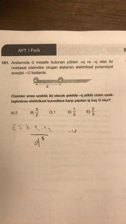 AYT / Fizik
181. Aralarında d mesafe bulunan yükleri +q ve -q olan iki
noktasal cisimden oluşan sistemin elektriksel potansiyel
enerjisi -U kadardır.
EVER
Cisimler arası uzaklık 3d olacak şekilde -q yüklü cisim uzak-
laştırılırsa elektriksel kuvvetlere karşı yapılan iş kaç U olur?
2
A) 2
B)
C) 1
D)
²/3
E)
E = k₁9₁.92
dt
N/w
113