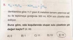 9. K+ H₂O(s)
KOH (suda) +
2 ¹2(9)
H₂
denklemine göre 11,7 gram K metalinin tamamı yeterince saf
su ile tepkimeye girdiğinde 300 mL KOH sulu çözeltisi elde
ediliyor.
Buna göre, oda koşullarında oluşan sulu çözeltinin pH
değeri kaçtır? (K: 39)
A) O
B) 1
C) 11
D) 13
E) 14