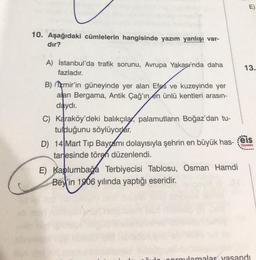 E
13.
10. Aşağıdaki cümlelerin hangisinde yazım yanlışı var-
dır?
A) İstanbul'da trafik sorunu, Avrupa Yakasında daha
fazladır.
B) mir'in güneyinde yer alan Efes ve kuzeyinde yer
alan Bergama, Antik Çağ'ın en ünlü kentleri arasın-
daydı.
C) Karaköy'deki balıkçıla, palamutların Boğaz'dan tu-
tulduğunu söylüyorlar.
....
D) 14 Mart Tip Bayramı dolayısıyla şehrin en büyük has- eis
tanesinde tören düzenlendi.
E) Kaplumbağa Terbiyecisi Tablosu, Osman Hamdi
Bey'in 1906 yılında yaptığı eseridir.
orgulamalar yasandı