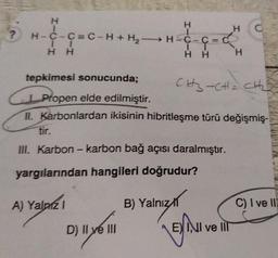 H
→H=C-C=C
1
HH
H
CH3CHO CH
Propen elde edilmiştir.
II. Karbonlardan ikisinin hibritleşme türü değişmiş-
tir.
III. Karbon - karbon bağ açısı daralmıştır.
yargılarından hangileri doğrudur?
A) Yalnız 1
B) Yalnız
C) I ve Il
D) Il ye III
?
I
H-C-C=C-H + H₂H
+ H₂
HH
tepkimesi sonucunda;
NI ve lil
H
C