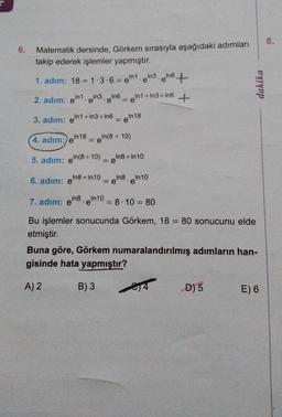 6.
Matematik dersinde, Görkem sırasıyla aşağıdaki adımları
takip ederek işlemler yapmıştır.
1. adım: 18 = 1·3·6=en1.eln3.eln6+
2. adım: el1.eln3.eln6 = el
In1+In3+In6
+
3. adim: e In1+In3+In6 eln18
=
In 18
4. adım:) e'
= eln(8 + 10)
5. adım: eln(8+10)
= e
In8+In 10
6. adım: e'
In10
= eln8.elr
7. adim: eln8.eln 10 = 8-10 = 80
Bu işlemler sonucunda Görkem, 18 = 80 sonucunu elde
etmiştir.
Buna göre, Görkem numaralandırılmış adımların han-
gisinde hata yapmıştır?
A) 2
B) 3
14
D) 5
E) 6
In8+In10
dakika
8.