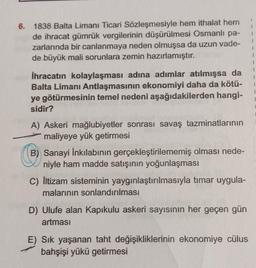 6. 1838 Balta Limanı Ticari Sözleşmesiyle hem ithalat hem
de ihracat gümrük vergilerinin düşürülmesi Osmanlı pa-
zarlarında bir canlanmaya neden olmuşsa da uzun vade-
de büyük mali sorunlara zemin hazırlamıştır.
1
1
1
1
1
İhracatın kolaylaşması adına adımlar atılmışsa da
Balta Limanı Antlaşmasının ekonomiyi daha da kötü-
ye götürmesinin temel nedeni aşağıdakilerden hangi-
sidir?
1
1
A) Askeri mağlubiyetler sonrası savaş tazminatlarının
maliyeye yük getirmesi
B) Sanayi İnkılabının gerçekleştirilememiş olması nede-
niyle ham madde satışının yoğunlaşması
C) İltizam sisteminin yaygınlaştırılmasıyla tımar uygula-
malarının sonlandırılması
D) Ulufe alan Kapıkulu askeri sayısının her geçen gün
artması
E) Sık yaşanan taht değişikliklerinin ekonomiye cülus
bahşişi yükü getirmesi