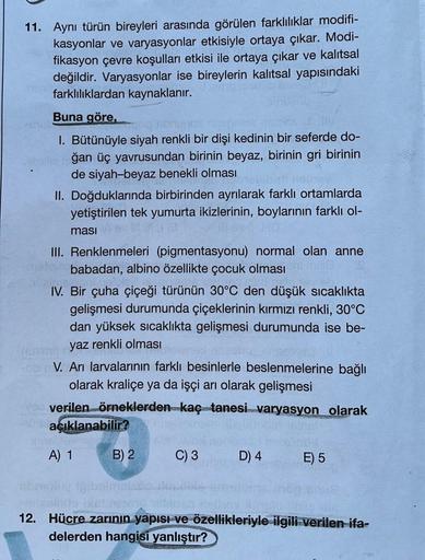 11. Aynı türün bireyleri arasında görülen farklılıklar modifi-
kasyonlar ve varyasyonlar etkisiyle ortaya çıkar. Modi-
fikasyon çevre koşulları etkisi ile ortaya çıkar ve kalıtsal
değildir. Varyasyonlar ise bireylerin kalıtsal yapısındaki
farklılıklardan k