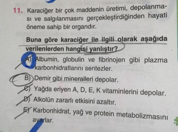 11. Karaciğer bir çok maddenin üretimi, depolanma-
si ve salgılanmasını gerçekleştirdiğinden hayati
öneme sahip bir organdır.
Buna göre karaciğer ile ilgili olarak aşağıda
verilenlerden hangisi yanlıştır?
A) Albumin, globulin ve fibrinojen gibi plazma
karb