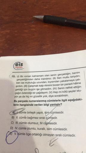 ...
eis
Yayınları
ting Sp
15. (1) Bir roman kahramanı olan senin gerçekliğin, benim
gerçekliğimden daha inandırıcı. (II) Sen mutlu biriydin;
ben ise mutluluğu ucundan, kıyısından yakalamaya çalı-
şırdım. (III) Çalışmak kalp ritmimi bozan bir parazit hâline