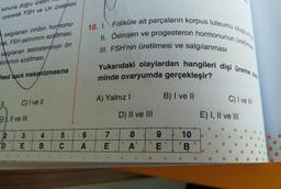 sonuna doğru üret
uyararak FSH ve LH üretimini
salgılanan inhibin hormonu-
rak, FSH salınımını azaltması,
salgılanan testosteronun ön
alınmını azaltması
feed back mekanizmasına
11
C) I ve II
4.
2
D
II ve III
3
#
'E
.
B
B
#
5.
C
10. I. Foliküle ait parçaların korpus luteumu oluşturm
II. Östrojen ve progesteron hormonunun üretilme
Yukarıdaki olaylardan hangileri dişi üreme s
III. FSH'nin üretilmesi ve salgılanması
minde ovaryumda gerçekleşir?
A) Yalnız I
B) I ve II
C) I ve III
D) II ve III
.7
8
10
E
A
B
.6.
A
6
f
SE
9
E) I, II ve III