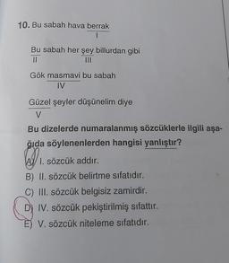 10. Bu sabah hava berrak
|
Bu sabah her şey billurdan gibi
11
Gök masmavi bu sabah
IV
Güzel şeyler düşünelim diye
V.
Bu dizelerde numaralanmış sözcüklerle ilgili aşa-
ğıda söylenenlerden hangisi yanlıştır?
₁
1. sözcük addır.
B) II. sözcük belirtme sıfatıdır.
C) III. sözcük belgisiz zamirdir.
DIV. sözcük pekiştirilmiş sıfattır.
V. sözcük niteleme sıfatıdır.