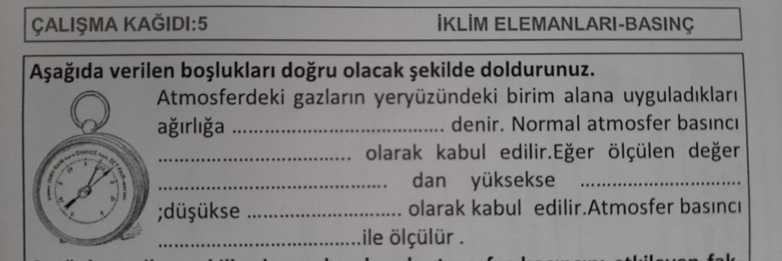 ÇALIŞMA KAĞIDI:5
Aşağıda verilen boşlukları doğru olacak şekilde doldurunuz.
DIANCE BET
FARK EMY
İKLİM ELEMANLARI-BASINÇ
Atmosferdeki gazların yeryüzündeki birim alana uyguladıkları
ağırlığa ..........
denir. Normal atmosfer basıncı
.... olarak kabul edili