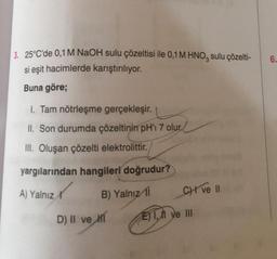 3. 25°C'de 0,1 M NaOH sulu çözeltisi ile 0,1 M HNO3 sulu çözelti-
si eşit hacimlerde karıştırılıyor.
Buna göre;
1. Tam nötrleşme gerçekleşir.
II. Son durumda çözeltinin pH'ı 7 olur.
III. Oluşan çözelti elektrolittir.
yargılarından hangileri doğrudur?
A) Yalnız
B) Yalnız 11
D) II ve
CHI ve II
Eye III
6.