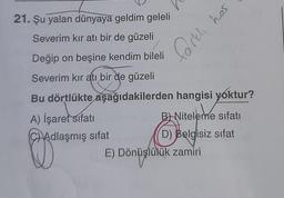 21. Şu yalan dünyaya geldim geleli
Severim kır atı bir de güzeli
Değip on beşine kendim bileli
Severim kır atı bir de güzeli
Bu dörtlükte aşağıdakilerden hangisi yoktur?
A) İşaret sıfatı
B Niteleme sıfatı
CHAdlaşmış sifat
D) Belgisiz sifat
y
E)
Dönüşlülük zamiri
Dönüşlülü
farklı has