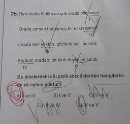 25. Ben orada öldüm en çok orada bilmezsin
Orada zaman buruşmuş bir eski resimdi
Orada sen yoktun, gözlerin belli belirsiz
IN
Koptum oradan, bir kırık heykelim şimdi
IV
V
Bu dizelerdeki altı çizili sözcüklerden hangilerin-
de ek eylem yoktur?
driver
A ve IV
B) I ve V
C) II ve
D) Il ve IV
VVV
E) IV ve V