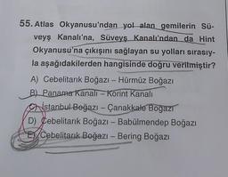 55. Atlas Okyanusu'ndan yol alan gemilerin Sü-
veyş Kanalı'na, Süveyş Kanalı'ndan da Hint
Okyanusu'na çıkışını sağlayan su yolları sırasıy-
la aşağıdakilerden hangisinde doğru verilmiştir?
A) Cebelitarık Boğazı - Hürmüz Boğazı
B) Panama Kanalı - Korint Kanalı
istanbul Boğazı - Çanakkale Boğazı
D) Cebelitarık Boğazı - Babülmendep Boğazı
E Cebelitarık Boğazı - Bering Boğazı