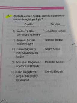 9.
Aşağıda verilen özellik, su yolu eşleştirme-
sinden hangisi yanlıştır?
Özellik
Su yolu
A) Akdeniz'i Atlas
Cebelitarık Boğazı
B) Asya ile Avrupa
İstanbul Boğazı
kıtalarını ayırır
Korint Kanalı
C) Basra Körfezi'ni
Hint Okyanusu'na
bağlar
D) Macellan Boğazı'nın Panama Kanalı
önemini azaltmıştır
E) Tarih Değiştirme
Bering Boğazı
Çizgisi'nin geçtiği
su yoludur
Okyanusu'na bağlar