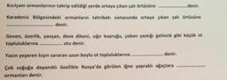 ...........denir.
Kızılçam ormanlarının tahrip edildiği yerde ortaya çıkan çalı örtüsüne
Karadeniz Bölgesindeki ormanların tahribatı sonucunda ortaya çıkan çalı örtüsüne
denir.
*************** *********************
Geven, üzerlik, yavşan, deve dikeni, sığır kuyruğu, çoban yastığı gelincik gibi küçük ot
topluluklarına
otu denir.
******************
Yazın
yeşeren kışın sararan uzun boylu ot topluluklarına
denir.
Çok soğuğa dayanıklı özellikle Rusya'da görülen iğne yapraklı ağaçlara
************
ormanları denir.