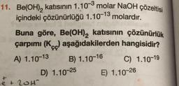 11. Be(OH)₂ katısının 1.10-3 molar NaOH çözeltisi
içindeki çözünürlüğü 1.10-13 molardır.
Buna göre, Be(OH)2 katısının çözünürlük
çarpımı (Kc) aşağıdakilerden hangisidir?
A) 1.10-13
B) 1.10-16
C) 1.10-19
D) 1.10-25
e + 20H1²
E) 1.10-26