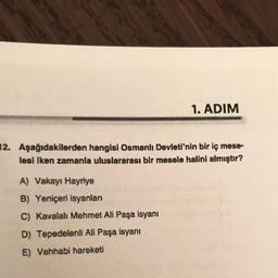 1. ADIM
12. Aşağıdakilerden hangisi Osmanlı Devleti'nin bir iç mese-
lesi iken zamanla uluslararası bir mesele halini almıştır?
A) Vakayı Hayriye
B) Yeniçeri isyanları
C) Kavalalı Mehmet Ali Paşa isyanı
D) Tepedelenli Ali Paşa isyanı
E) Vehhabi hareketi