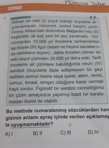 Münevver Sabon
TÜRKÇE
Bilinen en eski (1) soyut (varlığı duyularla al-
gılanamayan, mücerret, somut karşıtı) çizim
Güney Afrika'daki Bolombos Mağarası'nda (II)
keşfedildi (ilk kez yeni bir şey yaratmak). Gü-
nümüzden 70.000 yıl öncesine tarihlendirilen
aşı