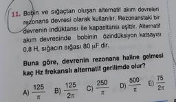 11. Bobin ve sığaçtan oluşan alternatif akım devreleri
rezonans devresi olarak kullanılır. Rezonanstaki bir
devrenin indüktansı ile kapasitansı eşittir. Alternatif
akım devresinde bobinin özindüksiyon katsayısı
0,8 H, sığacın sığası 80 µF dir.
Buna göre, devrenin rezonans haline gelmesi
kaç Hz frekanslı alternatif gerilimde olur?
1250
125
250
500 BY _ 75
A)
C)
D) -
E)
TC
TC
TC
2π
B)
155