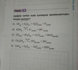 ÖRNEK 9
Aşağıda verilen suda iyonlaşma denklemlerinden
hangisi yanlıştır?
A) HF (g) + H₂O(s) ⇒ H₂O(suda) + F(suda)
H₂O
B) KOH(K) K+ + OH
(suda)
(suda)
C) CO2(g) + 2H₂O(s) = H₂O(suda) + HCO3(suda)
H₂O
D) CH₂OH(s)
CH3(suda)
+ OH
(suda)
E) CaO (k) + H₂O(s)→ Ca²suda) + 2OH(
(suda)
Aydın Yayı