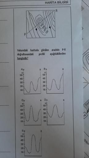 HARİTA BİLGİSİ
A
Act
P
Yukarıdaki haritada görülen arazinin P-R
doğrultusundaki profili aşağıdakilerden
hangisidir?
Alp
R B) p
R
0
500
400
300
200
100
R D)p
500
400
300
200
100 -
500
400
300
200
100-
C)p
200
400
500
400
300
100-
W
N
m
500
400-
300-
200-
10