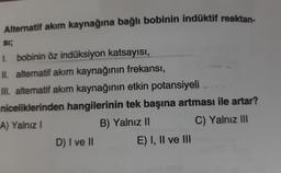 Alternatif akım kaynağına bağlı bobinin indüktif reaktan-
SI;
I. bobinin öz indüksiyon katsayısı,
II. alternatif akım kaynağının frekansı,
III. alternatif akım kaynağının etkin potansiyeli...
niceliklerinden hangilerinin tek başına artması ile artar?
A) Yalnız I
B) Yalnız II
C) Yalnız III
D) I ve II
E) I, II ve III