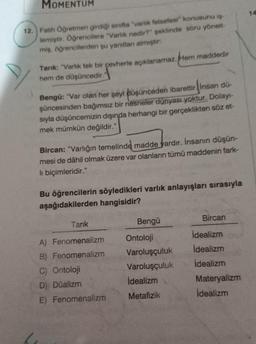 MOMENTUM
12. Fatih Öğretmen girdiği sınıfta "varlık felsefesi konusunu iş-
lemiştir. Öğrencilere "Varlık nedir?" şeklinde soru yönelt-
miş, öğrencilerden şu yanıtları almıştır.
Hem maddedir
Tanık: "Varlık tek bir çevherle açıklanamaz.
hem de düşüncedir.
Bengü: "Var olan her şeyi düşünceden ibarettir insan dü
şüncesinden bağımsız bir nesneler dünyası yoktur. Dolayı-
sıyla düşüncemizin dışında herhangi bir gerçeklikten söz et-
mek mümkün değildir."
Bircan: "Varlığın temelinde madde vardır. İnsanın düşün-
mesi de dâhil olmak üzere var olanların tümü maddenin fark-
li biçimleridir."
Bu öğrencilerin söyledikleri varlık anlayışları sırasıyla
aşağıdakilerden hangisidir?
Tarık
Bengü
Bircan
A) Fenomenalizm
B) Fenomenalizm
C) Ontoloji
D) Düalizm
E) Fenomenalizm
Ontoloji
Varoluşçuluk
Varoluşçuluk
idealizm
Metafizik
idealizm
İdealizm
idealizm
Materyalizm
İdealizm
14