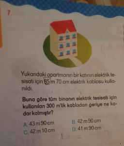 7.
Yukarıdaki apartmanın bir katının elektrik te-
sisatı için 85 m 70 cm elektrik kablosu kulla-
nıldı.
Buna göre tüm binanın elektrik tesisatı için
kullanılan 300 m'lik kablodan geriye ne ka-
dar kalmıştır?
A. 43 m 90 cm
B. 42 m 90 cm
C.42m 10 cm
D. 41 m 90 cm
L