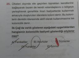 25. Ülkeleri dışında ele geçirilen toprakları kendilerine
bağlayarak bazen de kendi vatandaşlarını o bölgeye
yerleştirerek genellikle ticari faaliyetlerde kullanmak
amacıyla oluşturulan idarelere koloni denir. Bu koloni-
lerin devletin idaresinde aktif olarak kullanılmasına ise
kolonicilik denir.
İlk Çağ'da varlık gösteren aşağıdaki uygarlıklardan
hangisinin kolonicilik faaliyeti gösterdiği söylene-
mez?
A Fenikeliler
B) Aşurlular
CSümerler
DY Yunanlar
Eiyonlar