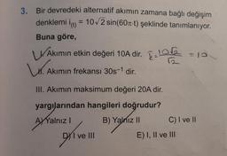 3. Bir devredeki alternatif akımın zamana bağlı değişim
denklemi i(t) = 10√2 sin(60-t) şeklinde tanımlanıyor.
Buna göre,
Akımın etkin değeri 10A dir. = 13
10√2
k=
₁. A
Akımın frekansı 30s-1 dir.
III. Akımın maksimum değeri 20A dir.
yargılarından hangileri doğrudur?
AYYalnız I
B) Yalnız II
C) I ve II
I ve III
DX1
E) I, II ve III