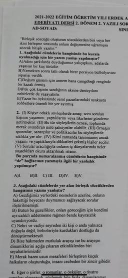 2021-2022 EĞİTİM ÖĞRETİM YILI ERDEK A
EDEBİYATI DERSİ 2. DÖNEM 2. YAZILI SOR
AD-SOYAD:
SINI
"Birleşik sözcüğü oluşturan sözcüklerden biri veya her
ikisi birleşme sırasında anlam değişmesine uğramışsa
sözcük bitişik yazılır."
1. Aşağıdaki cümlelerin hangisinde bu kurala
uyulmadığı için bir yazım yanlışı yapılmıştır?
A)Adını şarkılarda duyduğumuz yalıçapkını, adalarda
yaşayan bir kuş türüdür.
B)Yemekten sonra tatlı olarak birer porsiyon bülbülyuvası
siparişi verdik.
C)Doğum günüm için annem bana camgöbeği renginde
bir kazak örmüş.
D)Pek çok kişinin sandığının aksine denizyılanı
nehirlerde de yaşayabilir.
E)Yazar bu öyküsünde semt pazarlarındaki ayaküstü
sohbetlere önemli bir yer ayırmış.
2. (1) Kişiye odaklı söyleşilerde amaç; soru sorulan
kişinin yaşamını, yaptıklarını veya fikirlerini gündeme
getirmektir. (II) Bu tür söyleşilerin öznesi, toplumda
merak uyandıran ünlü şahsiyetler olabilir. (III) Örneğin
sporcular, sanatçılar ve politikacılar bu söyleşilerde
sıklıkla yer alır. (IV) Kimi zamanda tanınmamış ancak
yaşamı ve yaptıklarıyla dikkatleri çekmiş kişiler seçilir.
(V) Sorular aracılığıyla onların iç dünyalarında neler
yaşadıkları okura aktarılmak istenir.
Bu parçada numaralanmış cümlelerin hangisinde
"de" bağlacının yazımıyla ilgili bir yanlışlık
yapılmıştır?
A)L B)II. C) III. D)IV. E)V.
3. Aşağıdaki cümlelerde yer alan birleşik sözcüklerden
hangisinin yazımı yanlıştır?
A) Gezdiğimiz yerlerdeki nesnelerin üzerine, onların
hakettiği heyecanı duymamızı sağlayacak sorular
iliştirilmemişti.
B) Bütün bu güzellikler, onları göreceğim için kendimi
ayrıcalıklı addetmeme rağmen bende kayıtsızlık
uyandırıyordu.
C) Nehri ve vadiyi seyreden iki kişi o anda yalnızca
doğayla değil, birbirleriyle kurdukları dostluğu da
dönüştürmekteydi.
D) Bize hükmeden mutluluk arayışı ise bu arayışın
dinamiklerini açığa çıkaran etkinliklerden biri
seyahatlerimizdir.
E) Merak bazen uzun mesafeleri birleştiren küçük
halkaların oluşturduğu, insanı cezbeden bir zincir gibidir.
4. Eğer o şiirler, o romanlar, o öyküler, o tiyatro
yanıtları olmasaydı söylemek hile fazla duygularımız