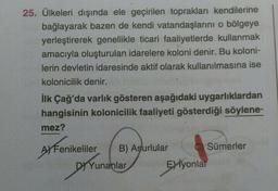 25. Ülkeleri dışında ele geçirilen toprakları kendilerine
bağlayarak bazen de kendi vatandaşlarını o bölgeye
yerleştirerek genellikle ticari faaliyetlerde kullanmak
amacıyla oluşturulan idarelere koloni denir. Bu koloni-
lerin devletin idaresinde aktif olarak kullanılmasına ise
kolonicilik denir.
İlk Çağ'da varlık gösteren aşağıdaki uygarlıklardan
hangisinin kolonicilik faaliyeti gösterdiği söylene-
mez?
CSümerler
AY Fenikeliler B) Asurlular
DY Yunanlar
Exiyonlar